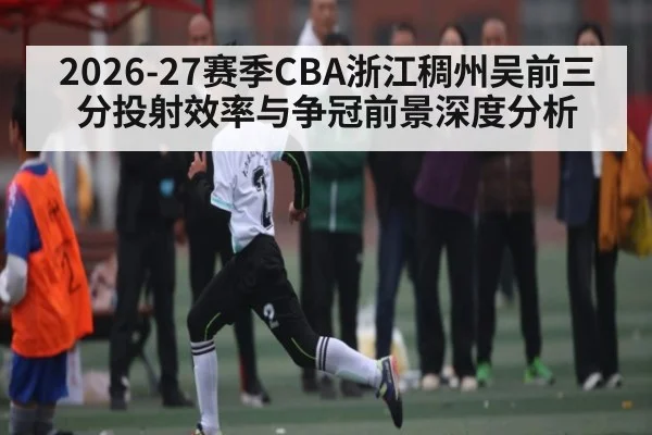 2026-27赛季CBA浙江稠州吴前三分投射效率与争冠前景深度分析